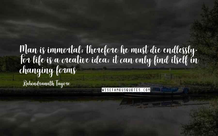 Rabindranath Tagore Quotes: Man is immortal; therefore he must die endlessly. For life is a creative idea; it can only find itself in changing forms