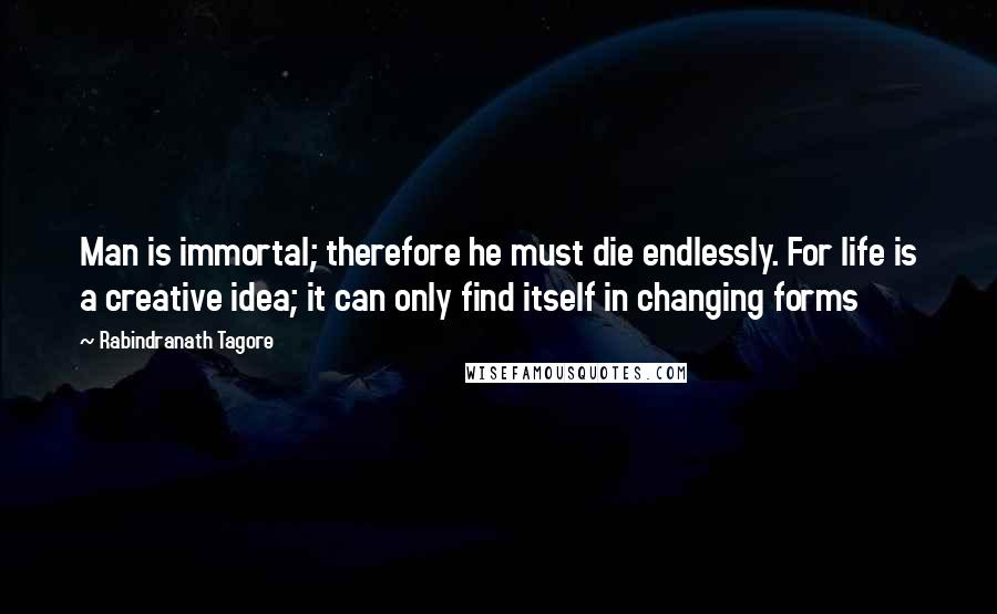 Rabindranath Tagore Quotes: Man is immortal; therefore he must die endlessly. For life is a creative idea; it can only find itself in changing forms