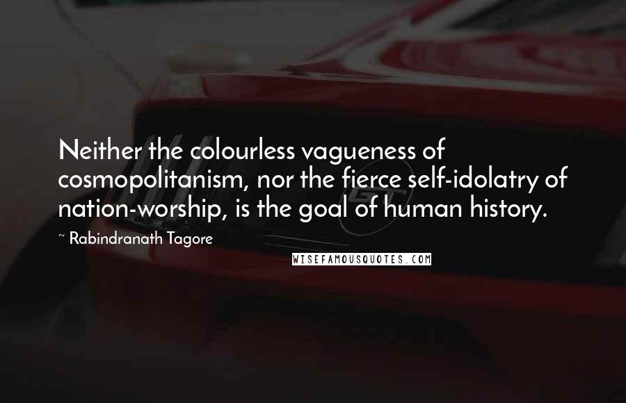 Rabindranath Tagore Quotes: Neither the colourless vagueness of cosmopolitanism, nor the fierce self-idolatry of nation-worship, is the goal of human history.