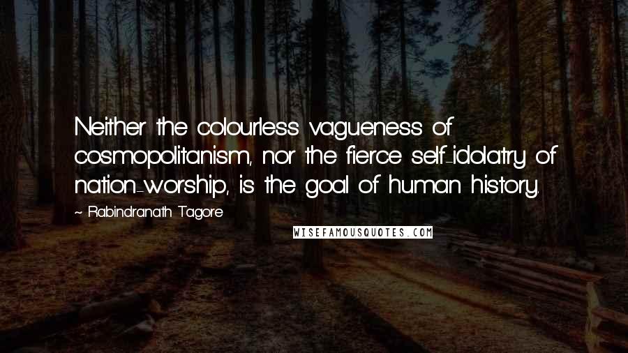 Rabindranath Tagore Quotes: Neither the colourless vagueness of cosmopolitanism, nor the fierce self-idolatry of nation-worship, is the goal of human history.