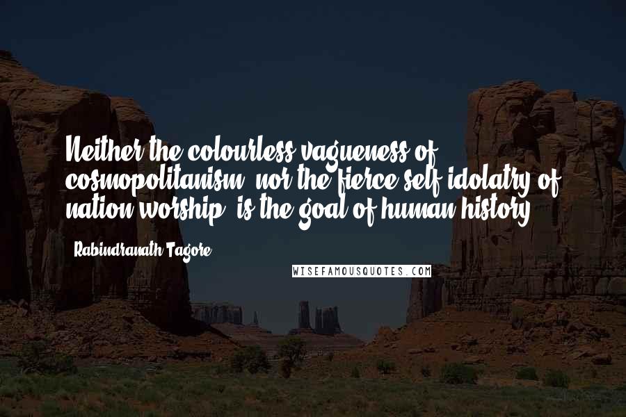 Rabindranath Tagore Quotes: Neither the colourless vagueness of cosmopolitanism, nor the fierce self-idolatry of nation-worship, is the goal of human history.