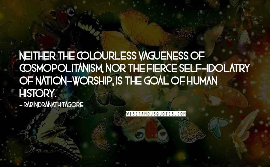 Rabindranath Tagore Quotes: Neither the colourless vagueness of cosmopolitanism, nor the fierce self-idolatry of nation-worship, is the goal of human history.