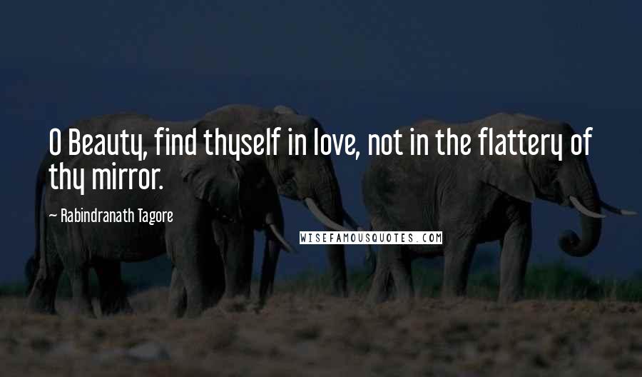 Rabindranath Tagore Quotes: O Beauty, find thyself in love, not in the flattery of thy mirror.