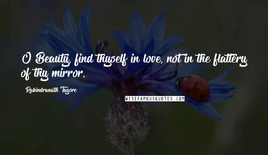 Rabindranath Tagore Quotes: O Beauty, find thyself in love, not in the flattery of thy mirror.