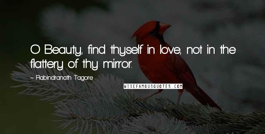 Rabindranath Tagore Quotes: O Beauty, find thyself in love, not in the flattery of thy mirror.