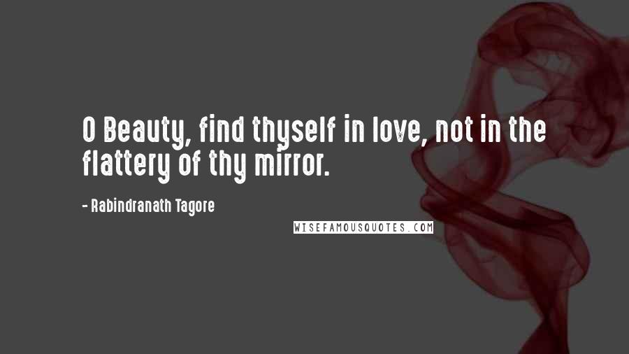 Rabindranath Tagore Quotes: O Beauty, find thyself in love, not in the flattery of thy mirror.