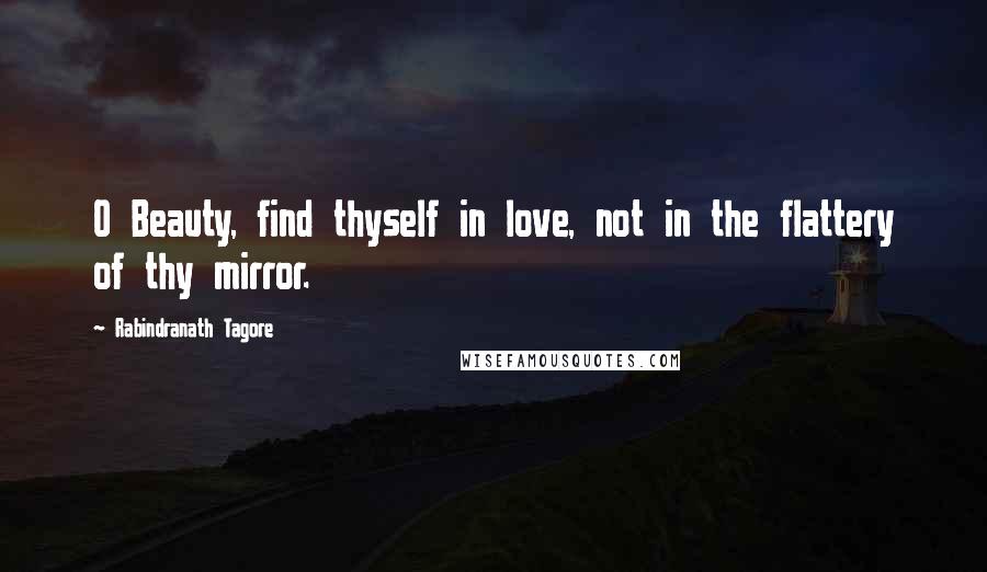 Rabindranath Tagore Quotes: O Beauty, find thyself in love, not in the flattery of thy mirror.