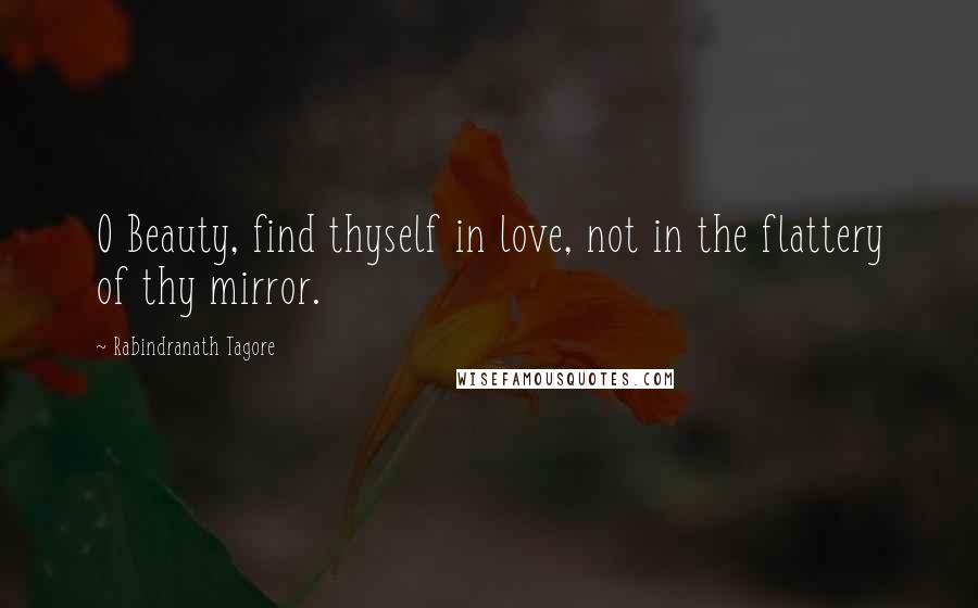 Rabindranath Tagore Quotes: O Beauty, find thyself in love, not in the flattery of thy mirror.