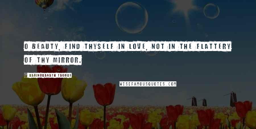 Rabindranath Tagore Quotes: O Beauty, find thyself in love, not in the flattery of thy mirror.