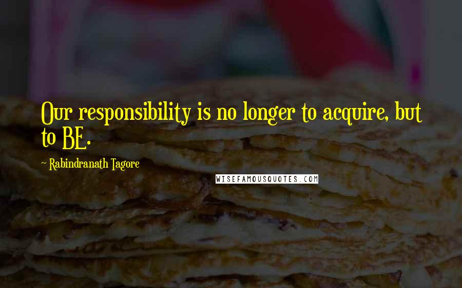 Rabindranath Tagore Quotes: Our responsibility is no longer to acquire, but to BE.