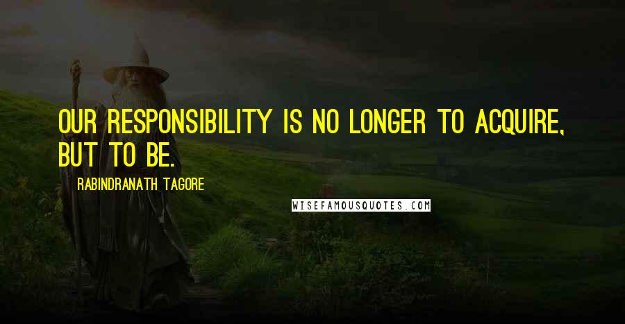 Rabindranath Tagore Quotes: Our responsibility is no longer to acquire, but to BE.