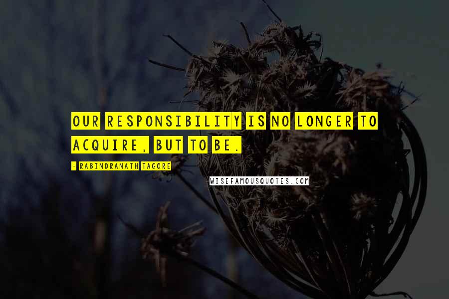 Rabindranath Tagore Quotes: Our responsibility is no longer to acquire, but to BE.