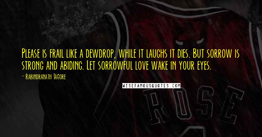 Rabindranath Tagore Quotes: Please is frail like a dewdrop, while it laughs it dies. But sorrow is strong and abiding. Let sorrowful love wake in your eyes.