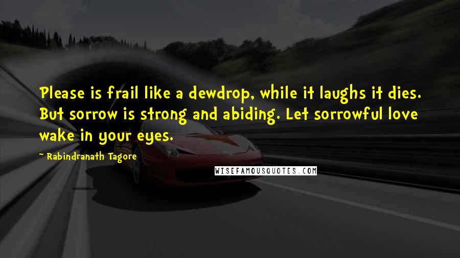 Rabindranath Tagore Quotes: Please is frail like a dewdrop, while it laughs it dies. But sorrow is strong and abiding. Let sorrowful love wake in your eyes.