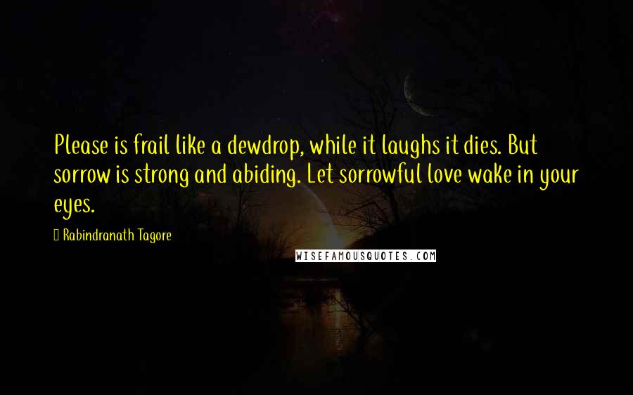 Rabindranath Tagore Quotes: Please is frail like a dewdrop, while it laughs it dies. But sorrow is strong and abiding. Let sorrowful love wake in your eyes.