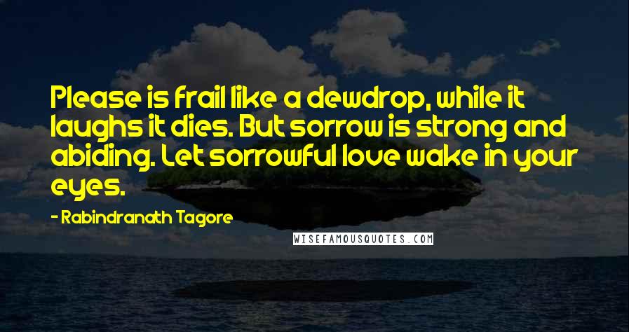 Rabindranath Tagore Quotes: Please is frail like a dewdrop, while it laughs it dies. But sorrow is strong and abiding. Let sorrowful love wake in your eyes.