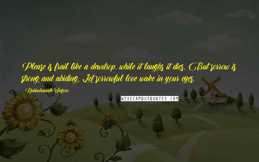 Rabindranath Tagore Quotes: Please is frail like a dewdrop, while it laughs it dies. But sorrow is strong and abiding. Let sorrowful love wake in your eyes.