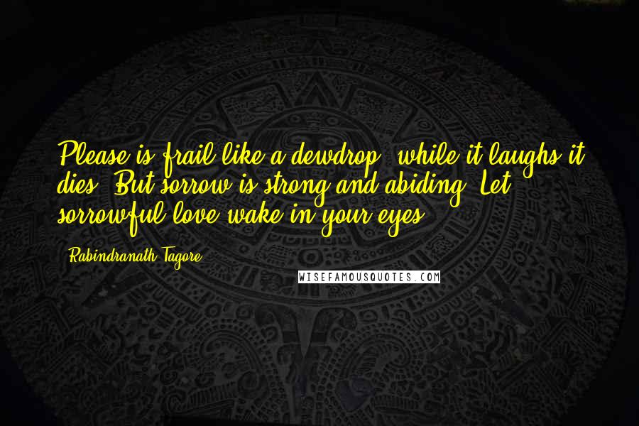 Rabindranath Tagore Quotes: Please is frail like a dewdrop, while it laughs it dies. But sorrow is strong and abiding. Let sorrowful love wake in your eyes.