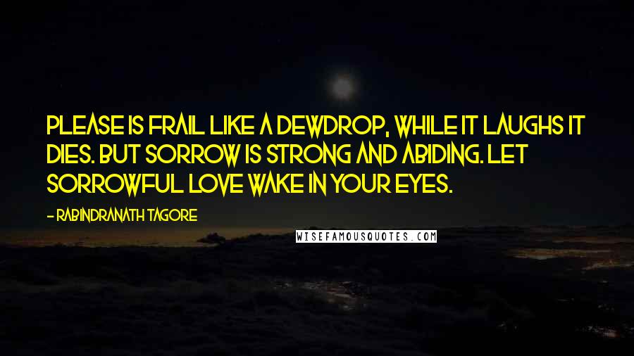 Rabindranath Tagore Quotes: Please is frail like a dewdrop, while it laughs it dies. But sorrow is strong and abiding. Let sorrowful love wake in your eyes.