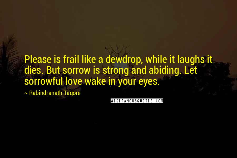 Rabindranath Tagore Quotes: Please is frail like a dewdrop, while it laughs it dies. But sorrow is strong and abiding. Let sorrowful love wake in your eyes.