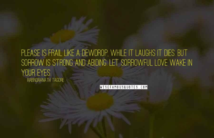 Rabindranath Tagore Quotes: Please is frail like a dewdrop, while it laughs it dies. But sorrow is strong and abiding. Let sorrowful love wake in your eyes.