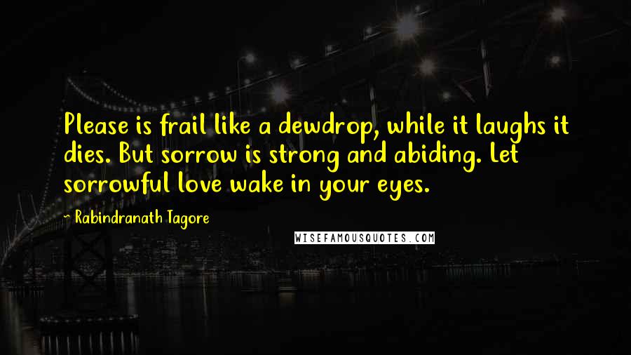 Rabindranath Tagore Quotes: Please is frail like a dewdrop, while it laughs it dies. But sorrow is strong and abiding. Let sorrowful love wake in your eyes.