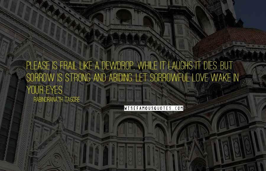 Rabindranath Tagore Quotes: Please is frail like a dewdrop, while it laughs it dies. But sorrow is strong and abiding. Let sorrowful love wake in your eyes.