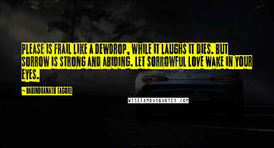 Rabindranath Tagore Quotes: Please is frail like a dewdrop, while it laughs it dies. But sorrow is strong and abiding. Let sorrowful love wake in your eyes.