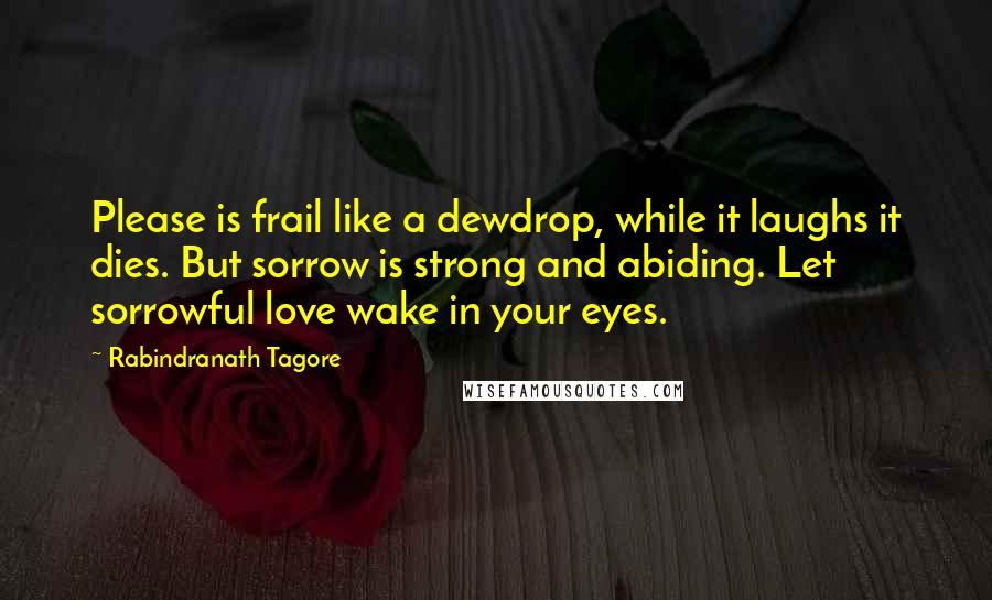 Rabindranath Tagore Quotes: Please is frail like a dewdrop, while it laughs it dies. But sorrow is strong and abiding. Let sorrowful love wake in your eyes.