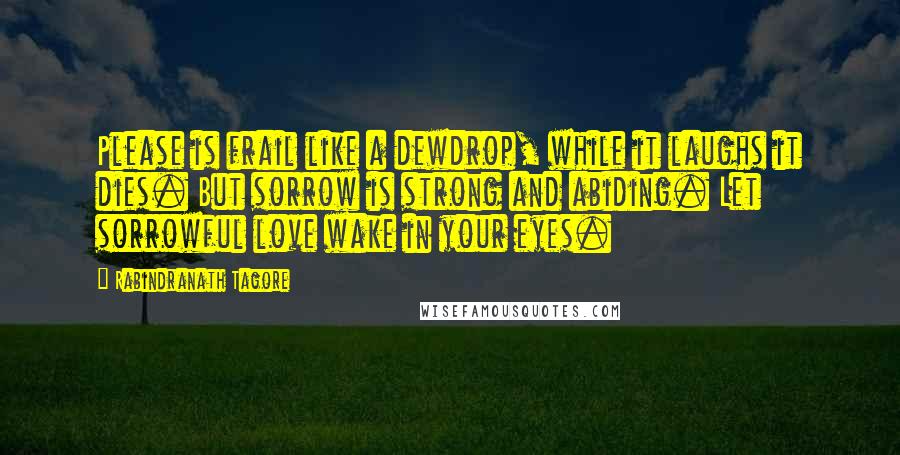 Rabindranath Tagore Quotes: Please is frail like a dewdrop, while it laughs it dies. But sorrow is strong and abiding. Let sorrowful love wake in your eyes.