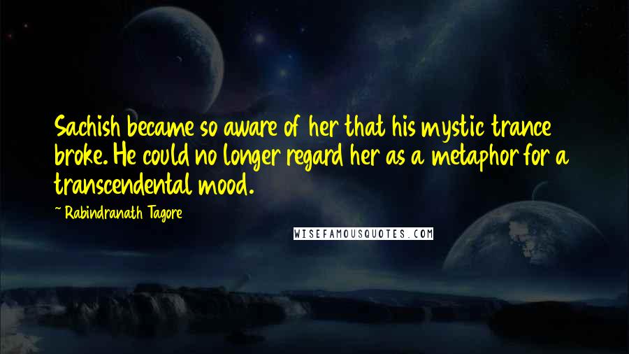 Rabindranath Tagore Quotes: Sachish became so aware of her that his mystic trance broke. He could no longer regard her as a metaphor for a transcendental mood.