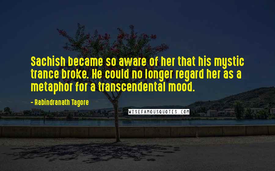 Rabindranath Tagore Quotes: Sachish became so aware of her that his mystic trance broke. He could no longer regard her as a metaphor for a transcendental mood.