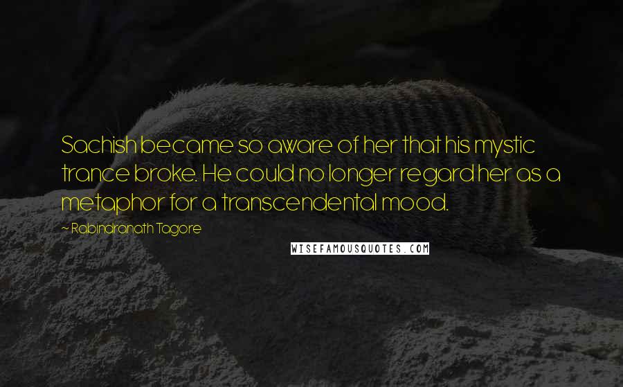 Rabindranath Tagore Quotes: Sachish became so aware of her that his mystic trance broke. He could no longer regard her as a metaphor for a transcendental mood.