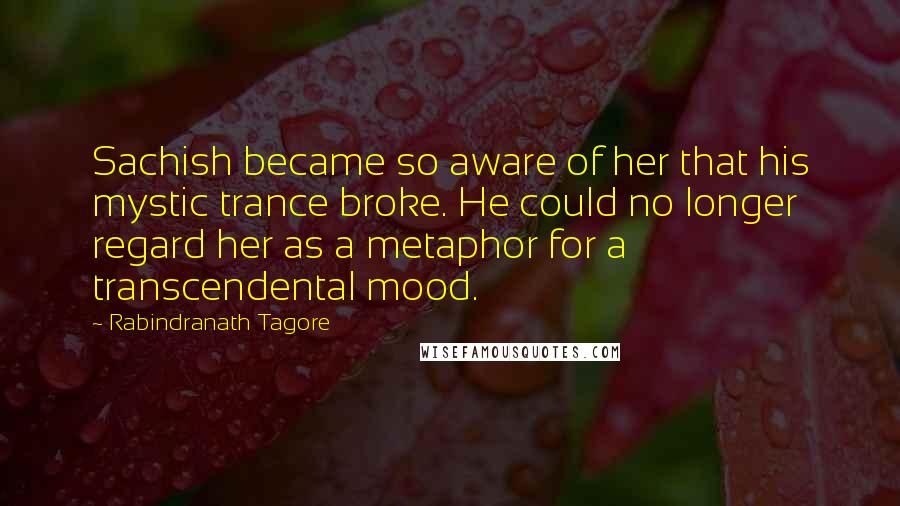 Rabindranath Tagore Quotes: Sachish became so aware of her that his mystic trance broke. He could no longer regard her as a metaphor for a transcendental mood.