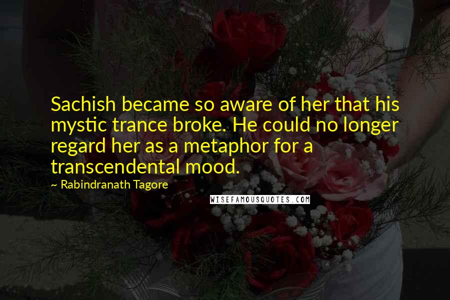 Rabindranath Tagore Quotes: Sachish became so aware of her that his mystic trance broke. He could no longer regard her as a metaphor for a transcendental mood.