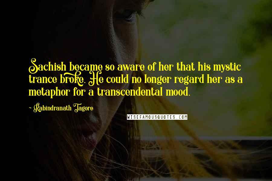 Rabindranath Tagore Quotes: Sachish became so aware of her that his mystic trance broke. He could no longer regard her as a metaphor for a transcendental mood.