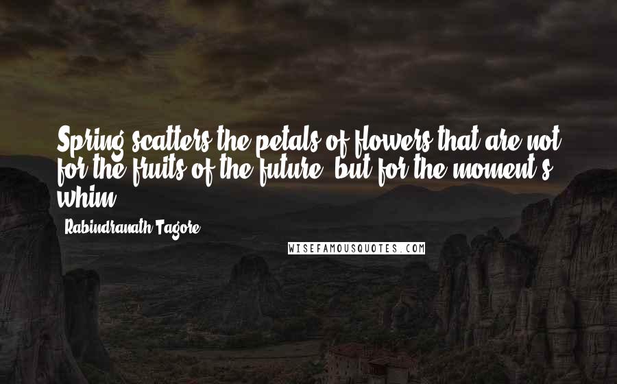 Rabindranath Tagore Quotes: Spring scatters the petals of flowers that are not for the fruits of the future, but for the moment's whim.