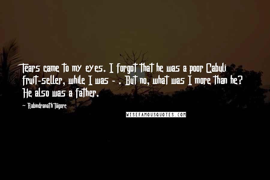 Rabindranath Tagore Quotes: Tears came to my eyes. I forgot that he was a poor Cabuli fruit-seller, while I was - . But no, what was I more than he? He also was a father.