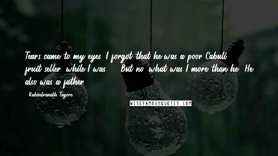 Rabindranath Tagore Quotes: Tears came to my eyes. I forgot that he was a poor Cabuli fruit-seller, while I was - . But no, what was I more than he? He also was a father.