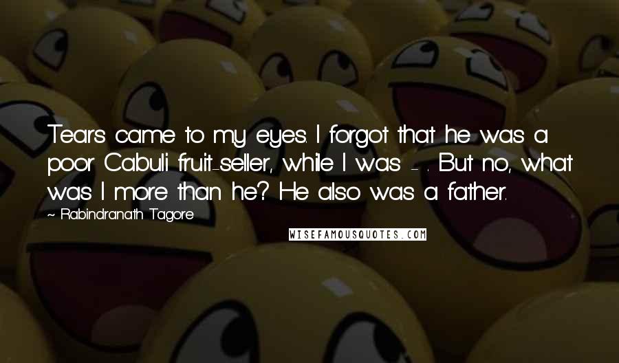 Rabindranath Tagore Quotes: Tears came to my eyes. I forgot that he was a poor Cabuli fruit-seller, while I was - . But no, what was I more than he? He also was a father.