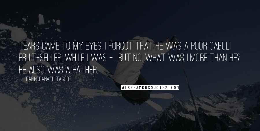 Rabindranath Tagore Quotes: Tears came to my eyes. I forgot that he was a poor Cabuli fruit-seller, while I was - . But no, what was I more than he? He also was a father.