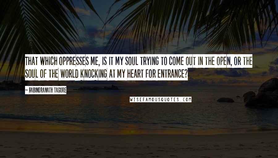 Rabindranath Tagore Quotes: That which oppresses me, is it my soul trying to come out in the open, or the soul of the world knocking at my heart for entrance?