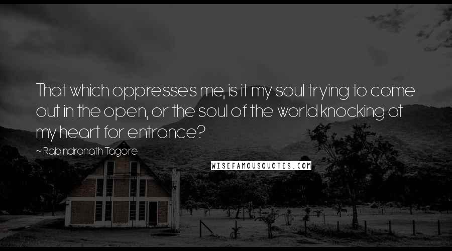Rabindranath Tagore Quotes: That which oppresses me, is it my soul trying to come out in the open, or the soul of the world knocking at my heart for entrance?