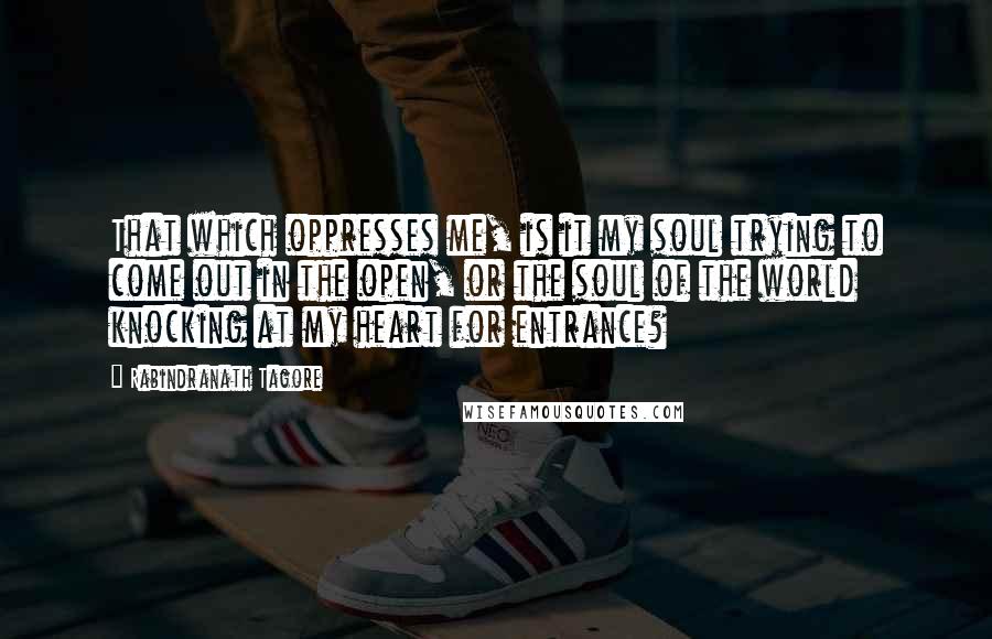 Rabindranath Tagore Quotes: That which oppresses me, is it my soul trying to come out in the open, or the soul of the world knocking at my heart for entrance?