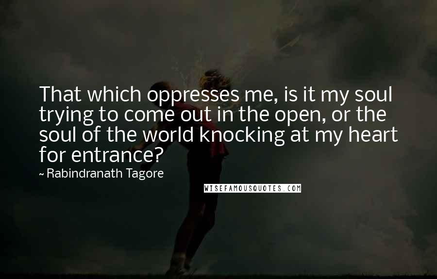 Rabindranath Tagore Quotes: That which oppresses me, is it my soul trying to come out in the open, or the soul of the world knocking at my heart for entrance?