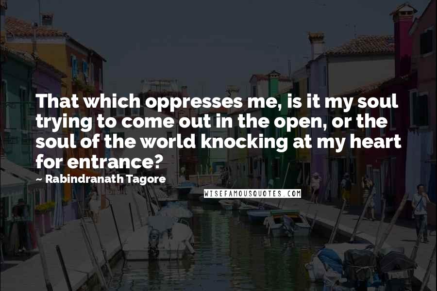 Rabindranath Tagore Quotes: That which oppresses me, is it my soul trying to come out in the open, or the soul of the world knocking at my heart for entrance?