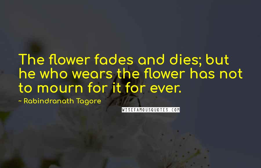 Rabindranath Tagore Quotes: The flower fades and dies; but he who wears the flower has not to mourn for it for ever.