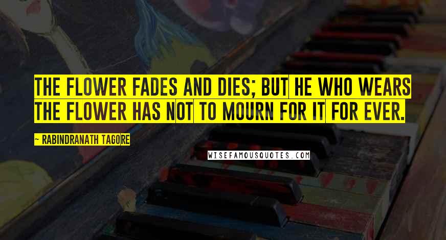 Rabindranath Tagore Quotes: The flower fades and dies; but he who wears the flower has not to mourn for it for ever.