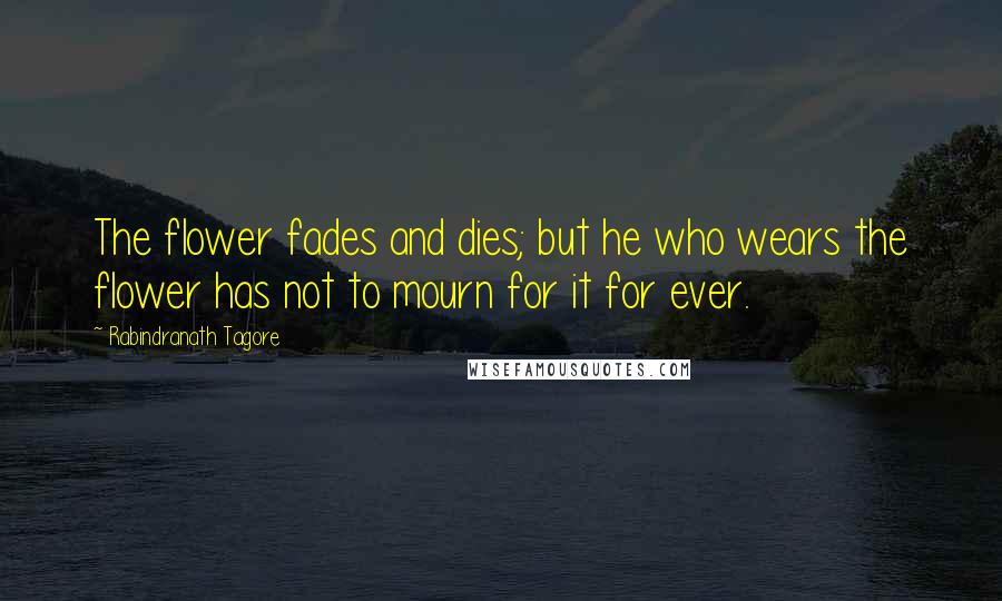 Rabindranath Tagore Quotes: The flower fades and dies; but he who wears the flower has not to mourn for it for ever.