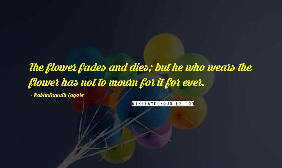 Rabindranath Tagore Quotes: The flower fades and dies; but he who wears the flower has not to mourn for it for ever.